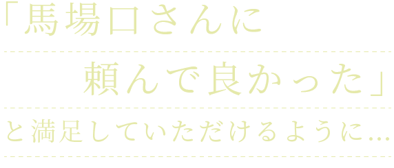 「馬場口さんに頼んで良かった」と満足していただけるように…